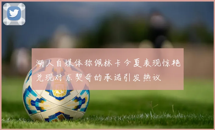 湖人自媒体称佩林卡今夏表现惊艳兑现对东契奇的承诺引发热议