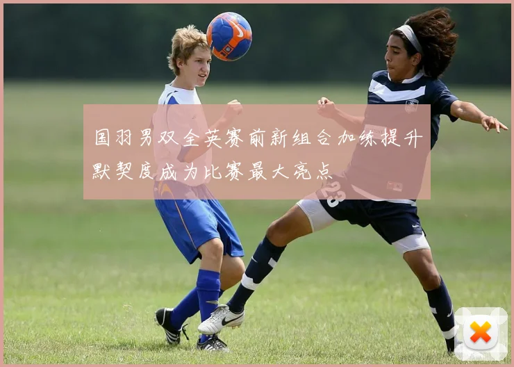 国羽男双全英赛前新组合加练提升默契度成为比赛最大亮点