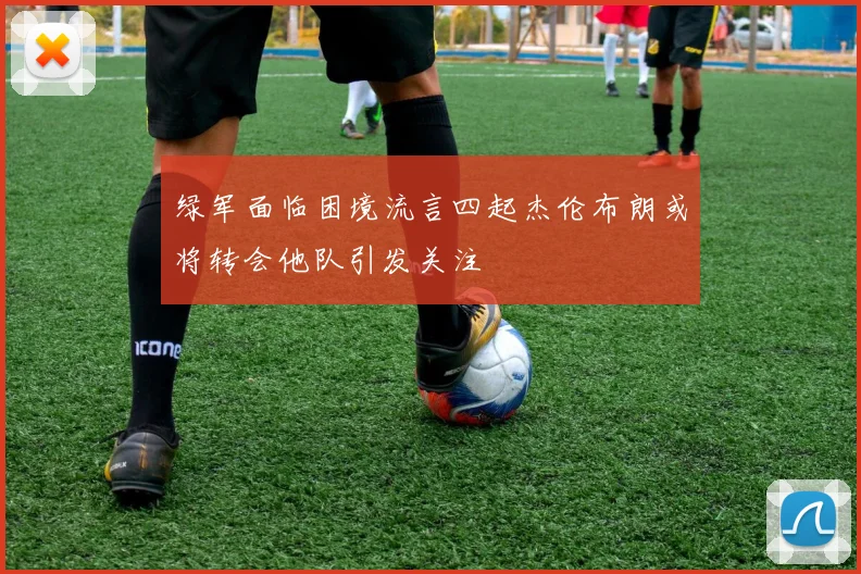 绿军面临困境流言四起杰伦布朗或将转会他队引发关注