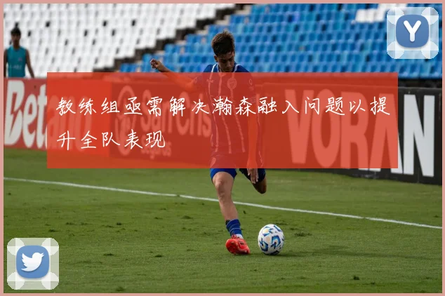 教练组亟需解决瀚森融入问题以提升全队表现