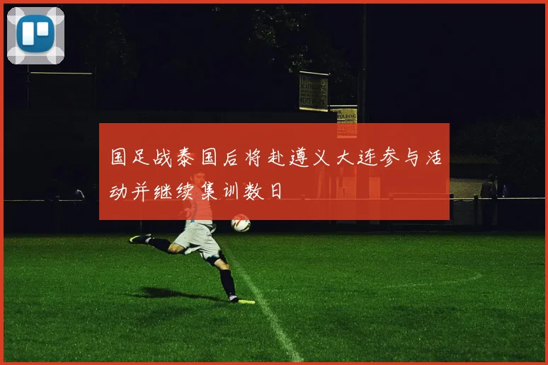 国足战泰国后将赴遵义大连参与活动并继续集训数日