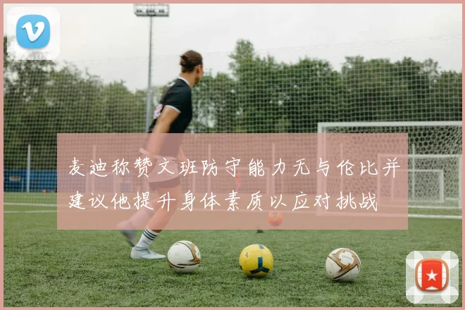 麦迪称赞文班防守能力无与伦比并建议他提升身体素质以应对挑战