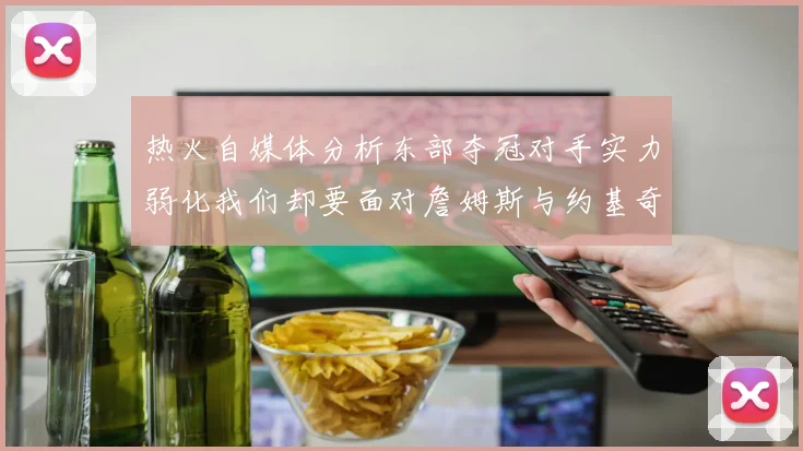 热火自媒体分析东部夺冠对手实力弱化我们却要面对詹姆斯与约基奇的挑战