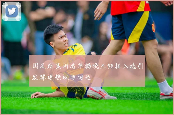 国足新集训名单揭晓王钰栋入选引发球迷热议与讨论
