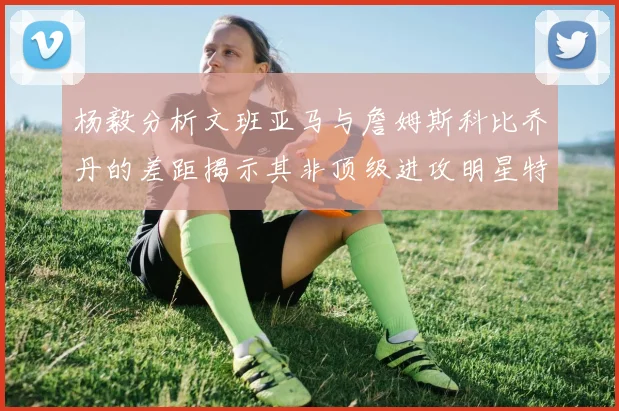 杨毅分析文班亚马与詹姆斯科比乔丹的差距揭示其非顶级进攻明星特质